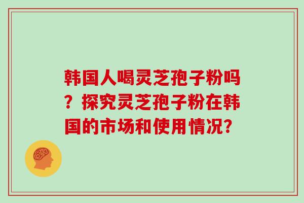 韩国人喝灵芝孢子粉吗?探究灵芝孢子粉在韩国的市场和使用情况?