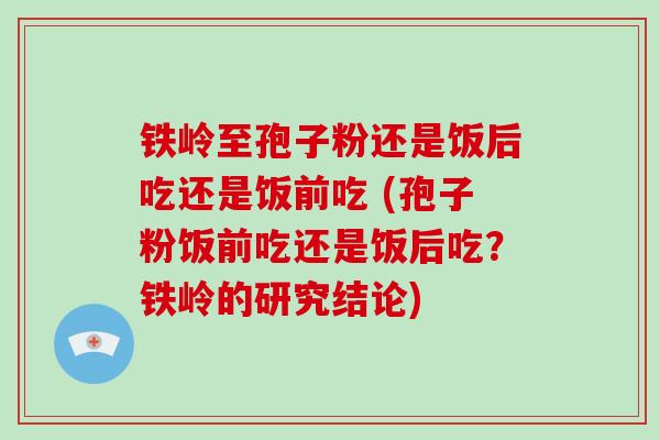 铁岭至孢子粉还是饭后吃还是饭前吃 (孢子粉饭前吃还是饭后吃?铁岭的研究结论)