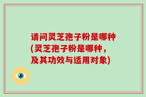 请问灵芝孢子粉是哪种(灵芝孢子粉是哪种,及其功效与适用对象)
