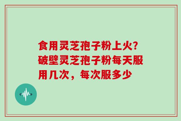 食用灵芝孢子粉上火?破壁灵芝孢子粉每天服用几次,每次服多少