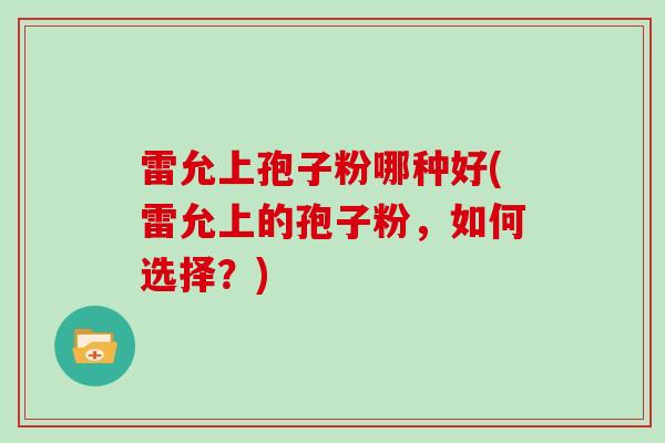 雷允上孢子粉哪种好(雷允上的孢子粉,如何选择?)