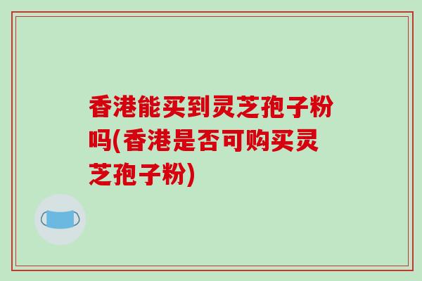 香港能买到灵芝孢子粉吗(香港是否可购买灵芝孢子粉)