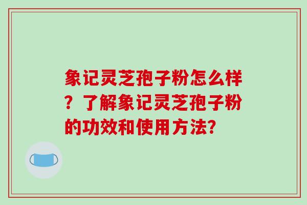 象记灵芝孢子粉怎么样?了解象记灵芝孢子粉的功效和使用方法?