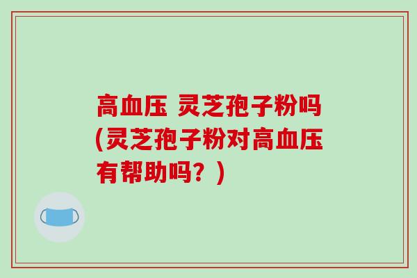 高血压 灵芝孢子粉吗(灵芝孢子粉对高血压有帮助吗?)