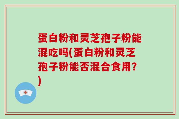 蛋白粉和灵芝孢子粉能混吃吗(蛋白粉和灵芝孢子粉能否混合食用？)