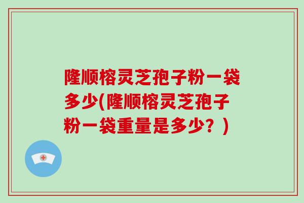 隆顺榕灵芝孢子粉一袋多少(隆顺榕灵芝孢子粉一袋重量是多少？)