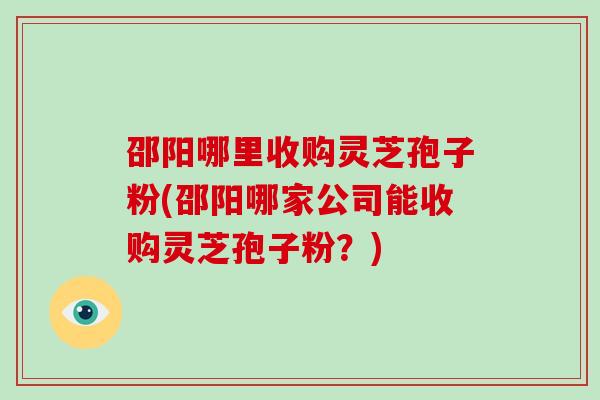 邵阳哪里收购灵芝孢子粉(邵阳哪家公司能收购灵芝孢子粉？)