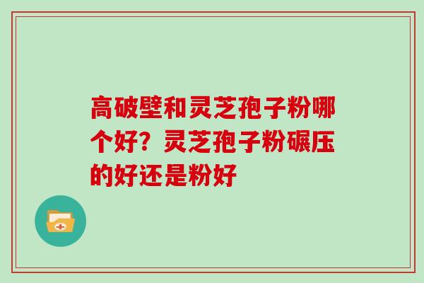 高破壁和灵芝孢子粉哪个好?灵芝孢子粉碾压的好还是粉好