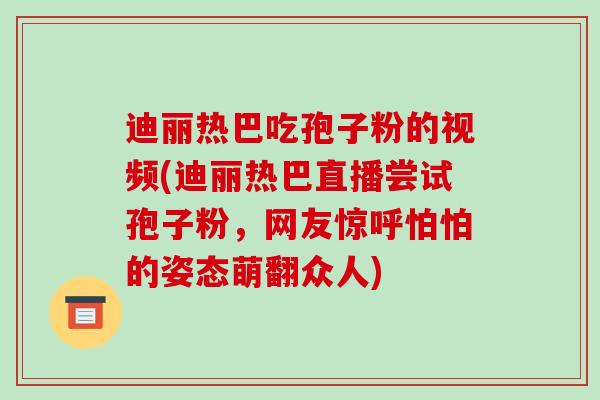 迪丽热巴吃孢子粉的视频(迪丽热巴直播尝试孢子粉,网友惊呼怕怕的姿态萌翻众人)