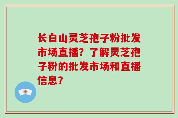 长白山灵芝孢子粉批发市场直播?了解灵芝孢子粉的批发市场和直播信息?