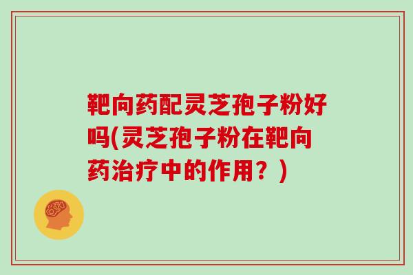 靶向药配灵芝孢子粉好吗(灵芝孢子粉在靶向药治疗中的作用？)