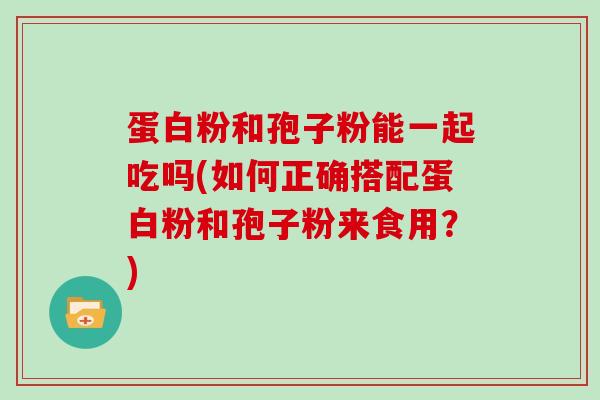 蛋白粉和孢子粉能一起吃吗(如何正确搭配蛋白粉和孢子粉来食用?)