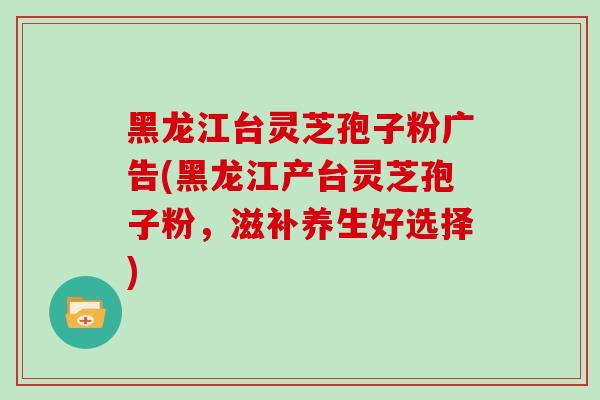 黑龙江台灵芝孢子粉广告(黑龙江产台灵芝孢子粉,滋补养生好选择)