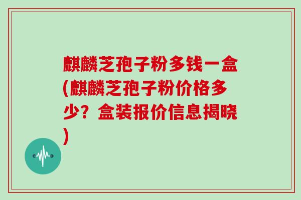 麒麟芝孢子粉多钱一盒(麒麟芝孢子粉价格多少？盒装报价信息揭晓)