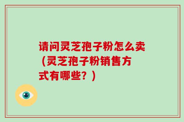 请问灵芝孢子粉怎么卖 (灵芝孢子粉销售方式有哪些？)