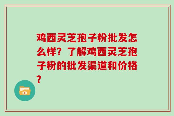 鸡西灵芝孢子粉批发怎么样？了解鸡西灵芝孢子粉的批发渠道和价格？