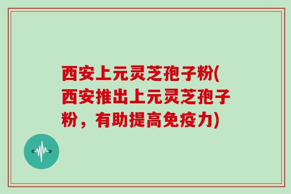 西安上元灵芝孢子粉(西安推出上元灵芝孢子粉，有助提高免疫力)