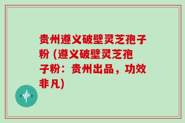 贵州遵义破壁灵芝孢子粉 (遵义破壁灵芝孢子粉:贵州出品,功效非凡)
