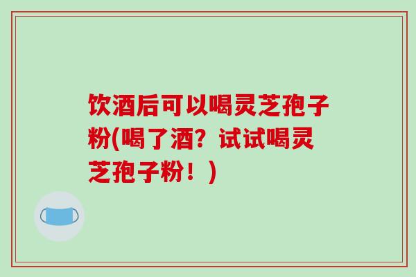 饮酒后可以喝灵芝孢子粉(喝了酒?试试喝灵芝孢子粉!)