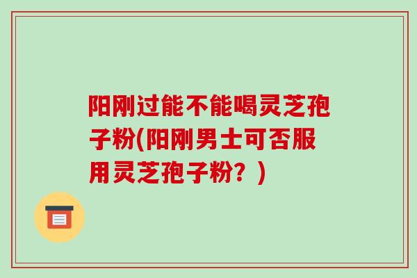 阳刚过能不能喝灵芝孢子粉(阳刚男士可否服用灵芝孢子粉?)