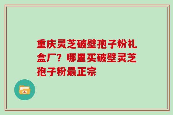 重庆灵芝破壁孢子粉礼盒厂?哪里买破壁灵芝孢子粉最正宗