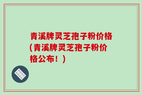 青溪牌灵芝孢子粉价格(青溪牌灵芝孢子粉价格公布!)