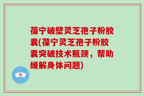葆宁破壁灵芝孢子粉胶囊(葆宁灵芝孢子粉胶囊突破技术瓶颈,帮助缓解身体问题)