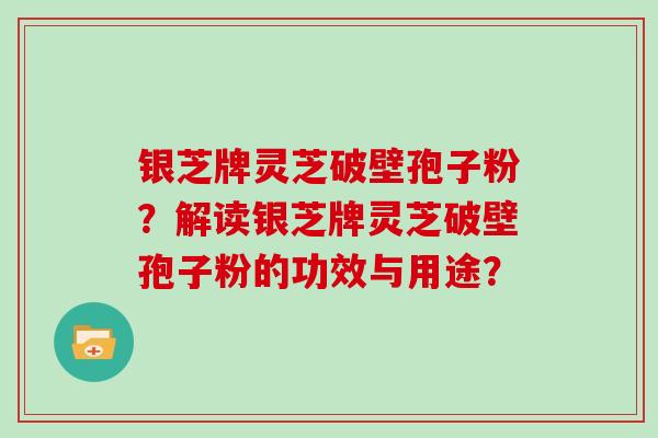 银芝牌灵芝破壁孢子粉?解读银芝牌灵芝破壁孢子粉的功效与用途?