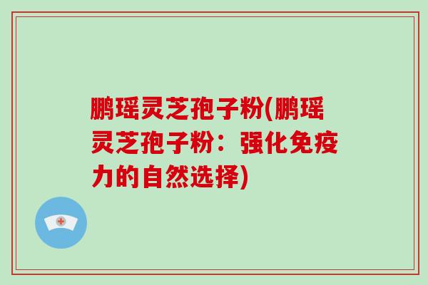 鹏瑶灵芝孢子粉(鹏瑶灵芝孢子粉：强化免疫力的自然选择)