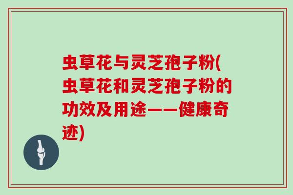 虫草花与灵芝孢子粉(虫草花和灵芝孢子粉的功效及用途——健康奇迹)