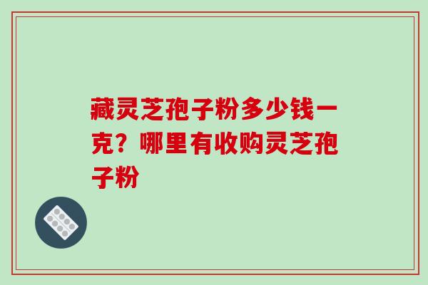 藏灵芝孢子粉多少钱一克?哪里有收购灵芝孢子粉