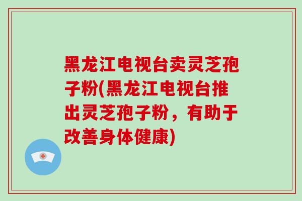 黑龙江电视台卖灵芝孢子粉(黑龙江电视台推出灵芝孢子粉，有助于改善身体健康)