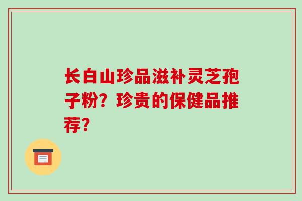 长白山珍品滋补灵芝孢子粉？珍贵的保健品推荐？