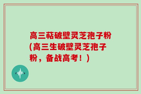 高三萜破壁灵芝孢子粉(高三生破壁灵芝孢子粉，备战高考！)