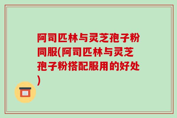 阿司匹林与灵芝孢子粉同服(阿司匹林与灵芝孢子粉搭配服用的好处)
