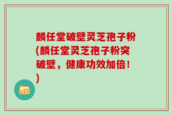 麟任堂破壁灵芝孢子粉(麟任堂灵芝孢子粉突破壁，健康功效加倍！)
