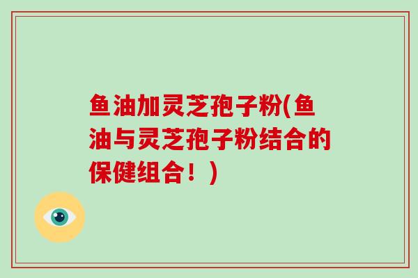 鱼油加灵芝孢子粉(鱼油与灵芝孢子粉结合的保健组合!)