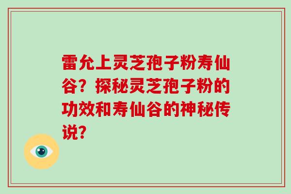 雷允上灵芝孢子粉寿仙谷?探秘灵芝孢子粉的功效和寿仙谷的神秘传说?