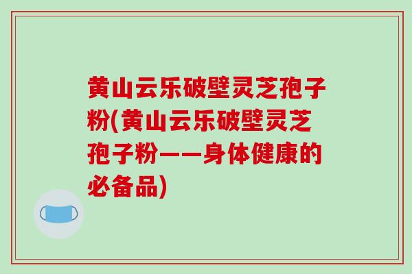 黄山云乐破壁灵芝孢子粉(黄山云乐破壁灵芝孢子粉——身体健康的必备品)