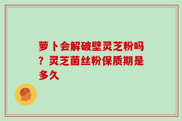 萝卜会解破壁灵芝粉吗？灵芝菌丝粉保质期是多久