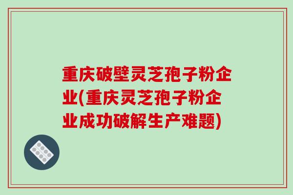 重庆破壁灵芝孢子粉企业(重庆灵芝孢子粉企业成功破解生产难题)