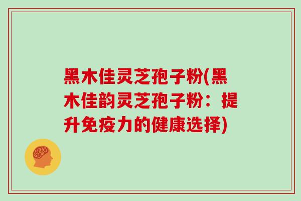 黑木佳灵芝孢子粉(黑木佳韵灵芝孢子粉:提升免疫力的健康选择)