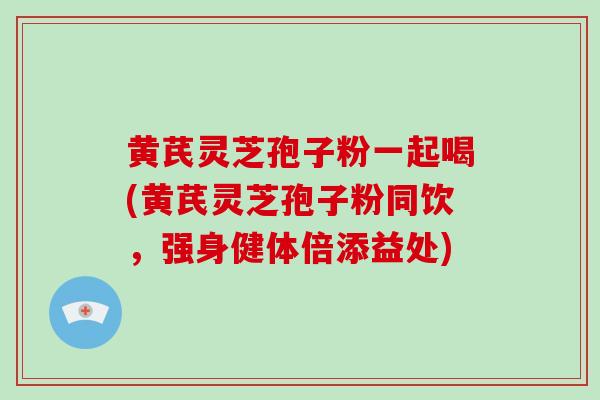 黄芪灵芝孢子粉一起喝(黄芪灵芝孢子粉同饮,强身健体倍添益处)