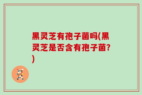 黑灵芝有孢子菌吗(黑灵芝是否含有孢子菌?)
