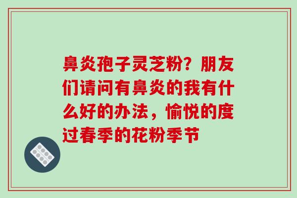 鼻炎孢子灵芝粉?朋友们请问有鼻炎的我有什么好的办法,愉悦的度过春季的花粉季节
