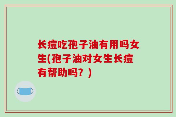 长痘吃孢子油有用吗女生(孢子油对女生长痘有帮助吗?)