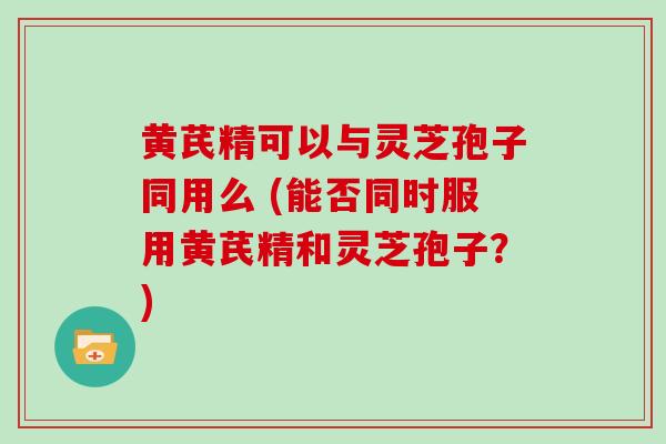 黄芪精可以与灵芝孢子同用么 (能否同时服用黄芪精和灵芝孢子?)