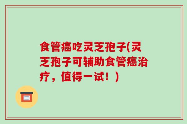 食管癌吃灵芝孢子(灵芝孢子可辅助食管癌治疗，值得一试！)