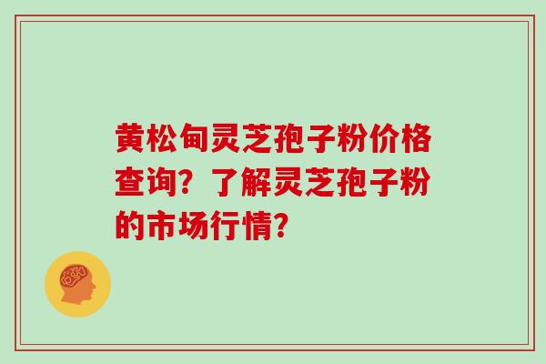 黄松甸灵芝孢子粉价格查询？了解灵芝孢子粉的市场行情？