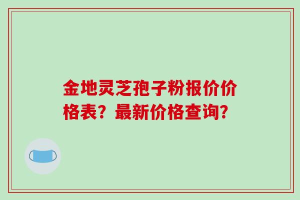 金地灵芝孢子粉报价价格表？最新价格查询？